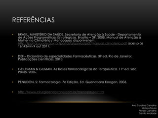 REFERÊNCIAS

•   BRASIL, MINISTÉRIO DA SAÚDE. Secretaria de Atenção à Saúde - Departamento
    de Ações Programáticas Estratégicas. Brasília – DF, 2008. Manual de Atenção à
    Mulher no Climatério / Menopausa disponível em:
    http://portal.saude.gov.br/portal/arquivos/pdf/manual_climaterio.pdf acesso ás
    16h43min 9 out 2011.


•   DEF – Dicionário de especialidades Farmacêuticas. 39 ed. Rio de Janeiro:
    Publicações científicas, 2010.


•   GOLDMAN & GILMAN. As bases farmacológicas da terapêutica. 11ª ed. São
    Paulo. 2006.


•   PENILDON, S: Farmacologia, 7a Edição, Ed. Guanabara Koogan, 2006.


•   http://www.cirurgiaendocrina.com.br/menopausa.html



                                                                               Ana Carolina Carvalho
                                                                                       Mateus Sousa
                                                                                    Phydel Carvalho
                                                                                    Samila Andrade
 