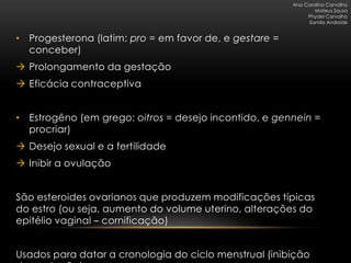 Ana Carolina Carvalho
                                                                Mateus Sousa
                                                             Phydel Carvalho
                                                             Samila Andrade


• Progesterona (latim: pro = em favor de, e gestare =
  conceber)
 Prolongamento da gestação
 Eficácia contraceptiva


• Estrogêno (em grego: oitros = desejo incontido, e gennein =
  procriar)
 Desejo sexual e a fertilidade
 Inibir a ovulação


São esteroides ovarianos que produzem modificações típicas
do estro (ou seja, aumento do volume uterino, alterações do
epitélio vaginal – cornificação)


Usados para datar a cronologia do ciclo menstrual (inibição
 