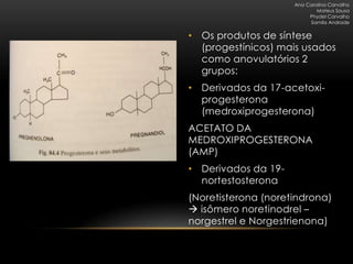 Ana Carolina Carvalho
                             Mateus Sousa
                          Phydel Carvalho
                          Samila Andrade


• Os produtos de síntese
  (progestínicos) mais usados
  como anovulatórios 2
  grupos:
• Derivados da 17-acetoxi-
  progesterona
  (medroxiprogesterona)
ACETATO DA
MEDROXIPROGESTERONA
(AMP)
• Derivados da 19-
  nortestosterona
(Noretisterona (noretindrona)
 isômero noretinodrel –
norgestrel e Norgestrienona)
 