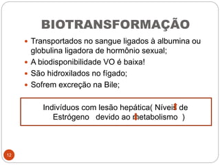 BIOTRANSFORMAÇÃO
 Transportados no sangue ligados à albumina ou
globulina ligadora de hormônio sexual;
 A biodisponibilidade VO é baixa!
 São hidroxilados no fígado;
 Sofrem excreção na Bile;
Indivíduos com lesão hepática( Níveis de
Estrógeno devido ao metabolismo )
12
 