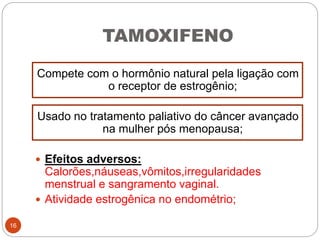 TAMOXIFENO
Compete com o hormônio natural pela ligação com
o receptor de estrogênio;
Usado no tratamento paliativo do câncer avançado
na mulher pós menopausa;
 Efeitos adversos:
Calorões,náuseas,vômitos,irregularidades
menstrual e sangramento vaginal.
 Atividade estrogênica no endométrio;
16
 