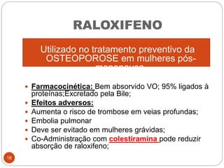 RALOXIFENO
Utilizado no tratamento preventivo da
OSTEOPOROSE em mulheres pós-
menopausa.
 Farmacocinética: Bem absorvido VO; 95% ligados à
proteínas;Excretado pela Bile;
 Efeitos adversos:
 Aumenta o risco de trombose em veias profundas;
 Embolia pulmonar
 Deve ser evitado em mulheres grávidas;
 Co-Administração com colestiramina pode reduzir
absorção de raloxifeno;
18
 