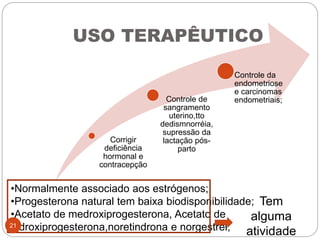 USO TERAPÊUTICO
Corrigir
deficiência
hormonal e
contracepção
Controle de
sangramento
uterino,tto
dedismnorréia,
supressão da
lactação pós-
parto
Controle da
endometriose
e carcinomas
endometriais;
•Normalmente associado aos estrógenos;
•Progesterona natural tem baixa biodisponibilidade;
•Acetato de medroxiprogesterona, Acetato de
hidroxiprogesterona,noretindrona e norgestrel;
Tem
alguma
atividade
21
 
