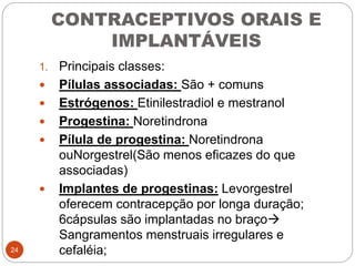 CONTRACEPTIVOS ORAIS E
IMPLANTÁVEIS
1. Principais classes:
 Pílulas associadas: São + comuns
 Estrógenos: Etinilestradiol e mestranol
 Progestina: Noretindrona
 Pílula de progestina: Noretindrona
ouNorgestrel(São menos eficazes do que
associadas)
 Implantes de progestinas: Levorgestrel
oferecem contracepção por longa duração;
6cápsulas são implantadas no braço
Sangramentos menstruais irregulares e
cefaléia;24
 