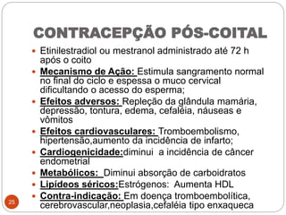 CONTRACEPÇÃO PÓS-COITAL
 Etinilestradiol ou mestranol administrado até 72 h
após o coito
 Mecanismo de Ação: Estimula sangramento normal
no final do ciclo e espessa o muco cervical
dificultando o acesso do esperma;
 Efeitos adversos: Repleção da glândula mamária,
depressão, tontura, edema, cefaléia, náuseas e
vômitos
 Efeitos cardiovasculares: Tromboembolismo,
hipertensão,aumento da incidência de infarto;
 Cardiogenicidade:diminui a incidência de câncer
endometrial
 Metabólicos: Diminui absorção de carboidratos
 Lipídeos séricos:Estrógenos: Aumenta HDL
 Contra-indicação: Em doença tromboembolítica,
cerebrovascular,neoplasia,cefaléia tipo enxaqueca25
 