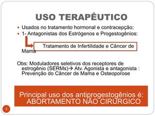 USO TERAPÊUTICO
 Usados no tratamento hormonal e contracepção;
 1- Antagonistas dos Estrógenos e Progestogênios:
Tratamento de Infertilidade e Câncer de
Mama
Obs: Moduladores seletivos dos receptores de
estrogênio (SERMs) Atv. Agonista e antagonista :
Prevenção do Câncer de Mama e Osteoporose
Principal uso dos antiprogestogênios é:
ABORTAMENTO NÃO CIRÚRGICO
3
 