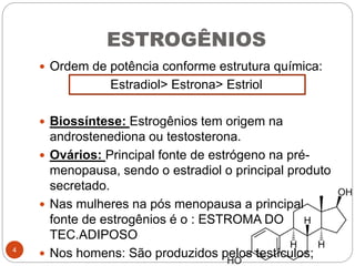 ESTROGÊNIOS
 Ordem de potência conforme estrutura química:
Estradiol> Estrona> Estriol
 Biossíntese: Estrogênios tem origem na
androstenediona ou testosterona.
 Ovários: Principal fonte de estrógeno na pré-
menopausa, sendo o estradiol o principal produto
secretado.
 Nas mulheres na pós menopausa a principal
fonte de estrogênios é o : ESTROMA DO
TEC.ADIPOSO
 Nos homens: São produzidos pelos testículos;4
 