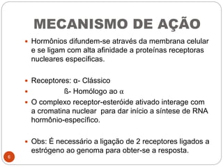 MECANISMO DE AÇÃO
 Hormônios difundem-se através da membrana celular
e se ligam com alta afinidade a proteínas receptoras
nucleares específicas.
 Receptores: α- Clássico
 ß- Homólogo ao α
 O complexo receptor-esteróide ativado interage com
a cromatina nuclear para dar início a síntese de RNA
hormônio-específico.
 Obs: É necessário a ligação de 2 receptores ligados a
estrógeno ao genoma para obter-se a resposta.
6
 