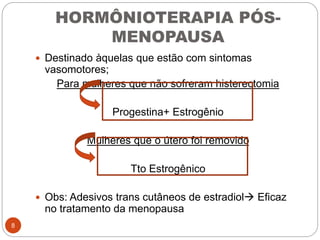 HORMÔNIOTERAPIA PÓS-
MENOPAUSA
 Destinado àquelas que estão com sintomas
vasomotores;
Para mulheres que não sofreram histerectomia
Progestina+ Estrogênio
Mulheres que o útero foi removido
Tto Estrogênico
 Obs: Adesivos trans cutâneos de estradiol Eficaz
no tratamento da menopausa
8
 