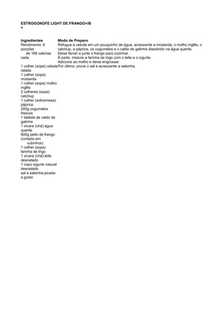 ESTROGONOFE LIGHT DE FRANGO</B
>
Ingredientes Modo de Preparo
Rendimento: 6
porções
de 166 calorias
cada
1 colher (sopa) cebola
ralada
1 colher (sopa)
mostarda
1 colher (sopa) molho
inglês
2 colheres (sopa)
catchup
1 colher (sobremesa)
páprica
200g cogumelos
frescos
1 tablete de caldo de
galinha
1 xícara (chá) água
quente
600g peito de frango
(cortado em
cubinhos)
1 colher (sopa)
farinha de trigo
1 xícara (chá) leite
desnatado
1 copo iogurte natural
desnatado
sal e salsinha picada
a gosto
Refogue a cebola em um pouquinho de água, acrescente a mostarda, o molho inglês, o
catchup, a páprica, os cogumelos e o caldo de galinha dissolvido na água quente.
Deixe ferver e junte o frango para cozinhar.
À parte, misture a farinha de trigo com o leite e o iogurte.
Adicione ao molho e deixe engrossar.
Por último, prove o sal e acrescente a salsinha.