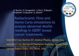 Radiochromic films and
Monte Carlo simulations to
analyze abnormal Mosfet
readings in IOERT breast
cancer treatments
G.Taccini1, F. Cavagnetto1, L.Ferri1, R.Bampi1,
M.Guenzi2, G.Iaccario3, A. Soriani3
1 AOU IRCCS San Martino IST, Medical Physics, Genoa, Italy
2 AOU IRCCS San Martino IST,Radiation Oncology, Genoa, Italy
3 Istituto Ragina Elena, IFO, Rome, Italy
 