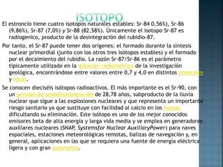 El estroncio tiene cuatro isotopos naturales estables: Sr-84 0,56%), Sr-86
(9,86%), Sr-87 (7,0%) y Sr-88 (82,58%). Únicamente el isotopo Sr-87 es
radiogenico, producto de la desintegración del rubidio-87.
Por tanto, el Sr-87 puede tener dos orígenes: el formado durante la síntesis
nuclear primordial (junto con los otros tres isótopos estables) y el formado
por el decaimiento del rubidio. La razón Sr-87/Sr-86 es el parámetro
típicamente utilizado en la datación radiométrica de la investigación
geológica, encontrándose entre valores entre 0,7 y 4,0 en distintos minerales
y rocas.
Se conocen dieciséis isótopos radioactivos. El más importante es el Sr-90, con
un periodo de semidesintegración de 28,78 años, subproducto de la lluvia
nuclear que sigue a las explosiones nucleares y que representa un importante
riesgo sanitario ya que sustituye con facilidad al calcio en los huesos
dificultando su eliminación. Este isótopo es uno de los mejor conocidos
emisores beta de alta energía y larga vida media y se emplea en generadores
auxiliares nucleares (SNAP, Systemsfor Nuclear AuxiliaryPower) para naves
espaciales, estaciones meteorológicas remotas, balizas de navegación y, en
general, aplicaciones en las que se requiera una fuente de energía eléctrica
ligera y con gran autonomía.
 