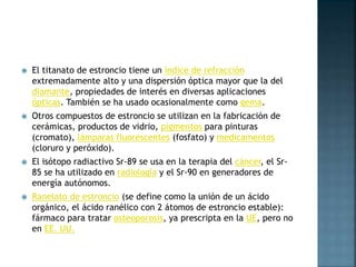  El titanato de estroncio tiene un índice de refracción
extremadamente alto y una dispersión óptica mayor que la del
diamante, propiedades de interés en diversas aplicaciones
ópticas. También se ha usado ocasionalmente como gema.
 Otros compuestos de estroncio se utilizan en la fabricación de
cerámicas, productos de vidrio, pigmentos para pinturas
(cromato), lámparas fluorescentes (fosfato) y medicamentos
(cloruro y peróxido).
 El isótopo radiactivo Sr-89 se usa en la terapia del cáncer, el Sr-
85 se ha utilizado en radiología y el Sr-90 en generadores de
energía autónomos.
 Ranelato de estroncio (se define como la unión de un ácido
orgánico, el ácido ranélico con 2 átomos de estroncio estable):
fármaco para tratar osteoporosis, ya prescripta en la UE, pero no
en EE. UU.
 