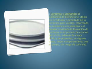 Cerámica y sanitarios: El
Carbonato de Estroncio se utiliza
en el vidriado y esmaltado de la
cerámica para vajillas, reforzando
su resistencia a la abrasión y al
rayado y evitando la formación de
burbujas en el proceso de cocción
de la frita, además de mayor
brillo y de presentar, en algunos
casos, mejor comportamiento que
el plomo, sin riesgo de toxicidad.
 