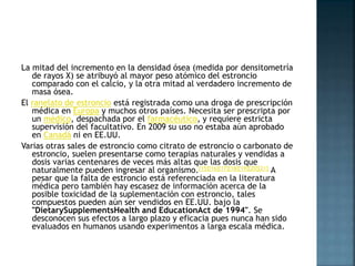 La mitad del incremento en la densidad ósea (medida por densitometría
de rayos X) se atribuyó al mayor peso atómico del estroncio
comparado con el calcio, y la otra mitad al verdadero incremento de
masa ósea.
El ranelato de estroncio está registrada como una droga de prescripción
médica en Europa y muchos otros países. Necesita ser prescripta por
un médico, despachada por el farmacéutico, y requiere estricta
supervisión del facultativo. En 2009 su uso no estaba aún aprobado
en Canadá ni en EE.UU.
Varias otras sales de estroncio como citrato de estroncio o carbonato de
estroncio, suelen presentarse como terapias naturales y vendidas a
dosis varias centenares de veces más altas que las dosis que
naturalmente pueden ingresar al organismo.[15][16][17][18][19][20][21] A
pesar que la falta de estroncio está referenciada en la literatura
médica pero también hay escasez de información acerca de la
posible toxicidad de la suplementación con estroncio, tales
compuestos pueden aún ser vendidos en EE.UU. bajo la
"DietarySupplementsHealth and EducationAct de 1994". Se
desconocen sus efectos a largo plazo y eficacia pues nunca han sido
evaluados en humanos usando experimentos a larga escala médica.
 