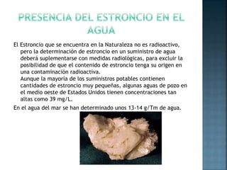 El Estroncio que se encuentra en la Naturaleza no es radioactivo,
pero la determinación de estroncio en un suministro de agua
deberá suplementarse con medidas radiológicas, para excluir la
posibilidad de que el contenido de estroncio tenga su origen en
una contaminación radioactiva.
Aunque la mayoría de los suministros potables contienen
cantidades de estroncio muy pequeñas, algunas aguas de pozo en
el medio oeste de Estados Unidos tienen concentraciones tan
altas como 39 mg/L.
En el agua del mar se han determinado unos 13-14 g/Tm de agua.
 