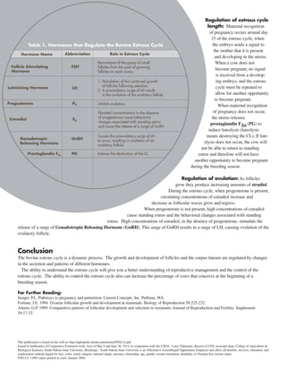 Regulation of estrous cycle 
length: Maternal recognition 
of pregnancy occurs around day 
15 of the estrous cycle, when 
the embryo sends a signal to 
the mother that it is present 
and developing in the uterus. 
When a cow does not 
become pregnant, no signal 
is received from a develop-ing 
embryo, and the estrous 
cycle must be repeated to 
allow for another opportunity 
to become pregnant. 
When maternal recognition 
of pregnancy does not occur, 
the uterus releases 
prostaglandin F2a (PG) to 
induce luteolysis (luteolysis 
means destroying the CL). If lute-olysis 
does not occur, the cow will 
not be able to return to standing 
estrus and therefore will not have 
another opportunity to become pregnant 
during the breeding season. 
Regulation of ovulation: As follicles 
grow they produce increasing amounts of stradiol. 
During the estrous cycle, when progesterone is present, 
circulating concentrations of estradiol increase and 
decrease as follicular waves grow and regress. 
When progesterone is not present, high concentrations of estradiol 
cause standing estrus and the behavioral changes associated with standing 
estrus. High concentrations of estradiol, in the absence of progesterone, stimulate the 
release of a surge of Gonadotropin Releasing Hormone (GnRH). This surge of GnRH results in a surge of LH, causing ovulation of the 
ovulatory follicle. 
Conclusion 
The bovine estrous cycle is a dynamic process. The growth and development of follicles and the corpus luteum are regulated by changes 
in the secretion and patterns of different hormones. 
The ability to understand the estrous cycle will give you a better understanding of reproductive management and the control of the 
estrous cycle. The ability to control the estrous cycle also can increase the percentage of cows that conceive at the beginning of a 
breeding season. 
For Further Reading: 
Senger, P.L. Pathways to pregnancy and parturition. Current Concepts, Inc. Pullman, WA. 
Fortune, J.E. 1994. Ovarian follicular growth and development in mammals. Biology of Reproduction 50:225-232. 
Adams, G.P. 1999. Comparative patterns of follicular development and selection in ruminants. Journal of Reproduction and Fertility. Supplement 
54:17-32. 
This publication is found on the web at: http://agbiopubs.sdstate.edu/articles/FS921A.pdf 
Issued in furtherance of Cooperative Extension work, Acts of May 8 and June 30, 1914, in cooperation with the USDA. Larry Tidemann, director of CES, associate dean, College of Agriculture & 
Biological Sciences, South Dakota State University, Brookings. South Dakota State University is an Affirmative Action/Equal Opportunity Employer and offers all benefits, services, education, and 
employment without regard for race, color, creed, religion, national origin, ancestry, citizenship, age, gender, sexual orientation, disability, or Vietnam Era veteran status. 
FS921A: 1,000 copies printed at_each. January 2004. 

