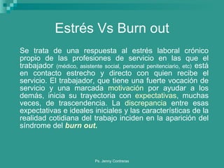 Estrés Vs Burn out Se trata de una respuesta al estrés laboral crónico propio de las profesiones de servicio en las que el trabajador  (médico, asistente social, personal penitenciario, etc)  está en contacto estrecho y directo con quien recibe el servicio. El trabajador, que tiene una fuerte vocación de servicio y una marcada  motivación  por ayudar a los demás, inicia su trayectoria con  expectativas , muchas veces, de trascendencia. La  discrepancia  entre esas expectativas e ideales iniciales y las características de la realidad cotidiana del trabajo inciden en la aparición del síndrome del  burn out . 