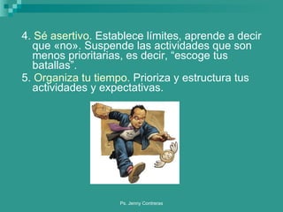 4.  Sé asertivo.  Establece límites, aprende a decir que «no». Suspende las actividades que son menos prioritarias, es decir, “escoge tus batallas”. 5.  Organiza tu tiempo.  Prioriza y estructura tus actividades y expectativas. 