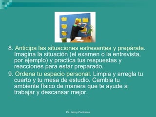 8.  Anticipa las situaciones estresantes y prepárate.  Imagina la situación (el examen o la entrevista, por ejemplo) y practica tus respuestas y reacciones para estar preparado. 9.  Ordena tu espacio personal.  Limpia y arregla tu cuarto y tu mesa de estudio. Cambia tu ambiente físico de manera que te ayude a trabajar y descansar mejor. 