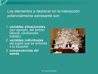1.  variables situacionales  (por ejemplo, del ámbito laboral, condiciones trabajo), 2.  variables individuales  del sujeto que se enfrenta a la situación  3.  consecuencias del estrés Los elementos a destacar en la interacción  potencialmente estresante son: 
