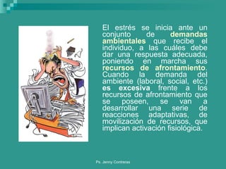 El estrés se inicia ante un conjunto de  demandas ambientales  que recibe el individuo, a las cuáles debe dar una respuesta adecuada, poniendo en marcha sus  recursos de afrontamiento . Cuando la demanda del ambiente (laboral, social, etc.)  es excesiva  frente a los recursos de afrontamiento que se poseen, se van a desarrollar una serie de reacciones adaptativas, de movilización de recursos, que implican activación fisiológica.  
