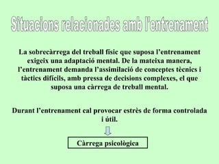 Situacions relacionades amb l'entrenament La sobrecàrrega del treball físic que suposa l’entrenament exigeix una adaptació mental. De la mateixa manera, l’entrenament demanda l’assimilació de conceptes tècnics i tàctics difícils, amb pressa de decisions complexes, el que suposa una càrrega de treball mental. Durant l’entrenament cal provocar estrès de forma controlada i útil. Càrrega psicològica 