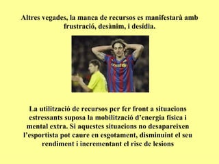 Altres vegades, la manca de recursos es manifestarà amb frustració, desànim, i desídia. La utilització de recursos per fer front a situacions estressants suposa la mobilització d’energia física i mental extra. Si aquestes situacions no desapareixen l’esportista pot caure en esgotament, disminuint el seu rendiment i incrementant el risc de lesions 