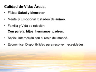 Calidad de Vida: Áreas. Física:  Salud y bienestar . Mental y Emocional:  Estados de ánimo . Familia y Vida de relación:  Con pareja, hijos, hermanos, padres . Social: Interacción con el resto del mundo. Económica: Disponibilidad para resolver necesidades. 