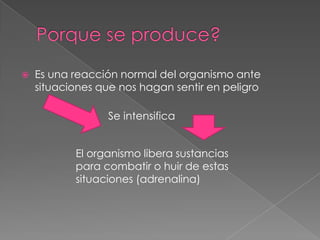    Es una reacción normal del organismo ante
    situaciones que nos hagan sentir en peligro

                 Se intensifica


           El organismo libera sustancias
           para combatir o huir de estas
           situaciones (adrenalina)
 