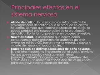    Atrofia dendrítica. Es un proceso de retracción de las
    prolongaciones dendríticas que se produce en ciertas
    neuronas. Siempre que termine la situación de estrés, se
    puede producir una recuperación de la arborización
    dendrítica. Por lo tanto, puede ser un proceso reversible.
   Neurotoxicidad. Es un proceso que ocurre como
    consecuencia del mantenimiento sostenido de altos
    niveles de estrés o GC (durante varios meses), y causa la
    muerte de neuronas hipocampales.
   Exacerbación de distintas situaciones de daño neuronal.
    Éste es otro mecanismo importante por el cual, si al mismo
    tiempo que se produce una agresión neural
    (apoplejía, anoxia, hipoglucemia, etc.) coexisten altos
    niveles de GC, se reduce la capacidad de las neuronas
    para sobrevivir a dicha situación dañina.
 
