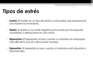 Tipos de estrés
• Eustrés: El eustrés es un tipo de estrés a corto plazo que proporciona
una resistencia inmediata.
• Distrés: El distrés es un estrés negativo provocado por los reajustes
constantes o alteraciones en una rutina.
• Hiperestrés: El hiperestrés ocurre cuando un individuo es empujado
más allá de lo que él o ella puede manejar.
• Hipoestrés: El hipoestrés ocurre cuando un individuo está aburrido o
desmotivado.
 
