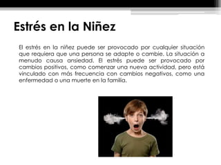 Estrés en la Niñez
El estrés en la niñez puede ser provocado por cualquier situación
que requiera que una persona se adapte o cambie. La situación a
menudo causa ansiedad. El estrés puede ser provocado por
cambios positivos, como comenzar una nueva actividad, pero está
vinculado con más frecuencia con cambios negativos, como una
enfermedad o una muerte en la familia.
 