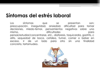 Síntomas del estrés laboral
Los síntomas que se presentan son:
preocupación, inseguridad, ansiedad, dificultad para tomar
decisiones, miedo-temor, pensamientos negativos sobre uno
mismo, dificultades para
pensar/estudiar/concentrarse, etc., diaforesis, taquicardia, gastritis, c
olitis, sequedad de boca, cefalea, fumar, comer o beber en
exceso, ir de un lado para otro sin una finalidad
concreta, tartamudeo.
 
