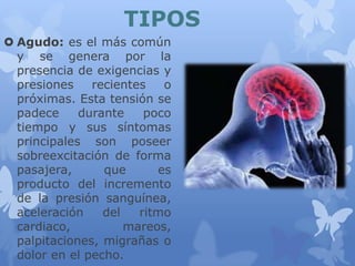 TIPOS
 Agudo: es el más común
y se genera por la
presencia de exigencias y
presiones recientes o
próximas. Esta tensión se
padece durante poco
tiempo y sus síntomas
principales son poseer
sobreexcitación de forma
pasajera, que es
producto del incremento
de la presión sanguínea,
aceleración del ritmo
cardiaco, mareos,
palpitaciones, migrañas o
dolor en el pecho.
 