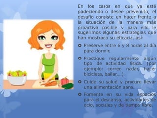 En los casos en que ya esté
padeciendo o desee prevenirlo, el
desafío consiste en hacer frente a
la situación de la manera más
proactiva posible y para ello le
sugerimos algunas estrategias que
han mostrado su eficacia, así:
 Preserve entre 6 y 8 horas al día
para dormir.
 Practique regularmente algún
tipo de actividad física. (por
ejemplo: correr, nadar, hacer
bicicleta, bailar,…)
 Cuide su salud y procure llevar
una alimentación sana.
 Fomente en su vida espacios
para el descanso, actividades de
ocio, sociales y de tiempo libre.
 