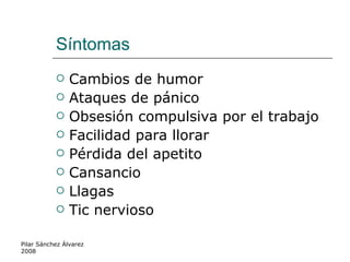 Síntomas  Cambios de humor Ataques de pánico Obsesión compulsiva por el trabajo Facilidad para llorar Pérdida del apetito Cansancio Llagas Tic nervioso Pilar Sánchez Álvarez 2008 