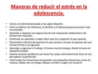 Maneras de reducir el estrés en la
             adolescencia.
• Come una dieta balanceada y haz algún deporte
• Evita la cafeína, los refrescos, el alcohol y el tabaco porque provocan más
  nerviosidad
• Aprende a relajarte con alguna técnica de respiración abdominal o de
  tensión de músculos
• Entrénate en aprender a saber decir que no y expresar lo que quieres
• Desarrolla la técnica de expresar lo que quieres y lo que no quieres de una
  manera firme y no agresiva
• Aprende a organizar el trabajo. Si tienes mucho trabajo, divide la tarea en
  pequeñas etapas
• Intenta sentirte satisfecho con hacer las cosas suficientemente bien en vez
  de esperar la perfección
• Interrumpe las situaciones estresantes con pequeños descansos como oír
  música, hablar con un amigo, dibujar, escribir o jugar con tu perro
 