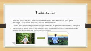 Tratamiento
• Frente a la falta de respuesta al tratamiento físico, el doctor puede recomendar algún tipo de
psicoterapia. Terapia como relajación y aire libre por un momento.
• También puede recetar tranquilizantes, antidepresivos o beta bloqueadores como medida a corto plazo.
• Sin embargo, en general el uso de medicamentos no se recomienda como solución a largo plazo. En
estos casos no se recomienda el uso de bebidas alcohólicas
 