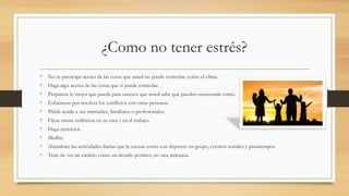 ¿Como no tener estrés?
• No se preocupe acerca de las cosas que usted no puede controlar, como el clima.
• Haga algo acerca de las cosas que si puede controlar.
• Prepárese lo mejor que pueda para sucesos que usted sabe que pueden ocasionarle estrés.
• Esfuércese por resolver los conflictos con otras personas.
• Pídale ayuda a sus amistades, familiares o profesionales.
• Fíjese metas realísticas en su casa y en el trabajo.
• Haga ejercicios.
• Medite.
• Abandone las actividades diarias que le causan estrés con deportes en grupo, eventos sociales y pasatiempos.
• Trate de ver un cambio como un desafío positivo, no una amenaza.
 