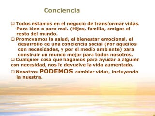 Conciencia
 Todos estamos en el negocio de transformar vidas.
Para bien o para mal. (Hijos, familia, amigos el
resto del mundo.
 Promovamos la salud, el bienestar emocional, el
desarrollo de una conciencia social (Por aquellos
con necesidades, y por el medio ambiente) para
construir un mundo mejor para todos nosotros.
 Cualquier cosa que hagamos para ayudar a alguien
con necesidad, nos lo devuelve la vida aumentado.
 Nosotros PODEMOS cambiar vidas, incluyendo
la nuestra.
 