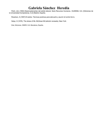 Gabriela Sánchez Heredia
Peiró, JUL (1993) Desencadenantes del estrés laboral. Serie Recursos Humanos.. EUDEMA, S.A. (Ediciones de
la Universidad Complutense, S.A) Madrid, España.
Rowshan, A (1997) El estrés. Técnicas positivas para atenuarlo y asumir el control de tu
Selye, H (1976). The stress of life. McGraw-Hill (edición revisada). New York
Vida. Ediciones. ONIRO, S.A. Barcelona, España.
 