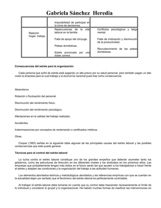 Gabriela Sánchez Heredia
Imposibilidad de participar en
la toma de decisiones.
Relación
hogar- trabajo.
Repercusiones de la vida
laboral en la familia.
Falta de apoyo del cónyuge.
Peleas domésticas.
Estrés provocado por una
doble carrera.
Conflictos psicológicos y fatiga
mental.
Falta de motivación y disminución
de la productividad.
Recrudecimiento de las peleas
domésticas.
Consecuencias del estrés para la organización:
Cada persona que sufre de estrés está pagando un alto precio por su salud personal, pero también pagan un alto
costo la empresa para la cual trabaja y la economía nacional pues trae como consecuencia:
Absentismo.
Rotación o fluctuación del personal.
Disminución del rendimiento físico.
Disminución del rendimiento psicológico.
Afectaciones en la calidad del trabajo realizado.
Accidentes.
Indemnizaciones por conceptos de reclamación o certificados médicos.
Otras.
Cooper (1983) señala en la siguiente tabla algunas de las principales causas del estrés laboral y las posibles
consecuencias que este puede generar.
Técnicas para el control del estrés laboral
La lucha contra el estrés laboral constituye uno de los grandes empeños que deberán acometer tanto los
gobiernos, como las estructuras de dirección en los diferentes niveles y los sindicatos en los próximos años. Las
empresas que probablemente tengan más éxitos en el futuro serán las que ayuden a los trabajadores a hacer frente
al estrés y adapten las condiciones y la organización del trabajo a las actitudes humanas.
Los elementos abordados teóricos y metodológicos abordados y las referencias empíricas con que se cuentan en
la actualidad dejan por sentado que el fenómeno del estrés laboral es perfectamente controlable.
Al trabajar el estrés laboral debe tomarse en cuenta que su control debe trascender necesariamente el límite de
lo individual y considerar lo grupal y lo organizacional. Ha habido muchas formas de clasificar las intervenciones en
 