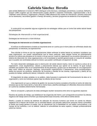 Gabriela Sánchez Heredia
este sentido Mattenson e Ivanevich (1987) distinguen entre técnicas y estrategias preventivas y curativas; DefranK y
Cooper (1987) sugieren que las intervenciones pueden atender a aspectos individuales, organizacionales o de la
"interfase" entre individuo y organización y Murphy (1988) diferencia tres niveles de intervención: primaria (reducción
de los estresores), secundaria (gestión o manejo del estrés) y terciaria (programas de asistencia a los empleados).
A continuación se presentan algunas sugerencias de estrategias válidas para el control del estrés laboral desde
dos perspectivas:
Estrategias de intervención a nivel organizacional.
Estrategias de intervención a nivel individual.
Estrategias de intervención en el ámbito organizacional.
Al enfocar el enfrentamiento al estrés es importante tener en cuenta que el mismo debe ser enfrentado desde dos
perspectivas: la individual y la organizacional.
Para abordar la forma en que las organizaciones deben enfrentar el estrés laboral es necesario considerar que
cada organización, por poseer características que la hacen particular, debe adoptar formas de enfrentamiento
acorde a la cultura que prevalece en la misma; a la par que por cuanto la organización se encuentra imbricada en un
sistema de relaciones con otras organizaciones y con la sociedad en sentido general existe un conjunto de variables
que no pueden ser controladas sólo por la misma, que pueden contribuyen a la aparición de este.
Por tanto desarrollar estrategias para la disminución del estrés laboral implica, tener en cuenta la cultura de la
organización, (nivel arquitectónico, valores y presunciones básicas que operan en la misma). Al igual evaluar
variables que puedan influir en el comportamiento de las personas y grupos que se desarrollan en una organización
tales como: estilos de dirección, liderazgo, comunicación organizacional e interpersonal, clima sociopsicológico,
estilos de solución de conflictos, distribución de funciones y claridad de las mismas, organización y diseño de los
puestos de trabajo, satisfacción laboral, motivación, entre otras.
El diagnóstico de estas variables no es estático, debe buscarse la explicación del funcionamiento de ellas en la
organización y como los individuos operan bajo los efectos de las mismas.
Una organización en que su sistema de gestión de recursos humanos considere al hombre el centro de todos los
procesos que se dan hacia dentro y fuera de la misma traza y planifica estrategias en diferentes direcciones teniendo
en cuenta las variables anteriormente mencionadas.
Para la concepción y aplicación de estas estrategias resultan necesarios entre otros los siguientes aspectos:
Estudios de puestos de trabajo, que establezcan las exigencias del mismo y por consiguiente encuentren los efectos
negativos del trabajo sobre el hombre que desempeñará esas funciones, entre ellos el estrés laboral.
Diseño y puesta en marcha de sistemas de selección de recursos humanos que tomen en cuenta los efectos
negativos de la relación del hombre con su actividad laboral, que permitan seleccionar personas menos vulnerables
al estrés que pueda generar el puesto, que se caractericen por la flexibilidad en sus estilos comunicativos y de
manejo de los conflictos, o en su defecto, detectar la vulnerabilidad de estos sujetos y trabajar profesionalmente
sobre los mismos.
 