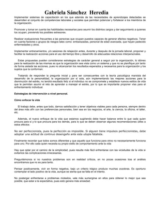 Gabriela Sánchez Heredia
Implementar sistemas de capacitación en los que además de las necesidades de aprendizajes detectadas se
desarrollen el conjunto de competencias laborales y sociales que permitan potenciar y fortalecer a los miembros de
la organización.
Promover y tomar en cuenta las habilidades necesarias para asumir los distintos cargos y dar seguimiento a quienes
los ocupan, previendo los posibles estresores.
Realizar evaluaciones frecuentes a las personas que ocupan puestos capaces de generar efectos negativos. Tener
en cuenta factores o grupos de riesgos tales como: embarazadas, personal de edad avanzada, que hayan padecido
enfermedades y otros.
Implementar entrenamientos, y/o sesiones de relajación antes, durante y después de la jornada laboral, proponer y
facilitar la realización acciones para el uso del tiempo libre y desarrollo de adecuadas relaciones interpersonales.
Estas propuestas pueden considerarse estrategias de carácter general a seguir por la organización, lo idóneo
para la realización de las mismas es que la organización sea vista como un sistema y que no se planifique por tanto
de forma aislada las acciones, pues no alcanzarían los resultados esperados y necesarios para la organización y los
sujetos que la conforman.
Tratando de responder la pregunta inicial y para ser consecuentes con la teoría psicológica marxista del
desarrollo de la personalidad, la organización por sí sola, aún implementando las mejores acciones para la
disminución del estrés, no tendrá resultado feliz si el individuo no se compromete y establece nuevos estilos de vida
que le permitan asumir el reto de aprender a manejar el estrés, por lo que es importante proponer vías para el
enfrentamiento individual.
Estrategias de intervención a nivel personal.
Cómo enfocar la vida
El trabajo debe, antes que todo, darnos satisfacción y tener objetivos viables para cada persona, siempre dentro
del área más afín con las preferencias personales, bien sea en los negocios, el arte, la ciencia, la oficina, el taller,
etc.
Además, el nuevo enfoque de la vida que estamos sugiriendo debe hacer balance entre lo que cada quien
procura para sí y lo que procura para los demás, para lo que se deben observar algunas recomendaciones útiles a
estos efectos:
No ser perfeccionista, pues la perfección es imposible. Si alguien tiene impulsos perfeccionistas, debe
adoptar una actitud de continuo desengaño ante esta utopía fatalista.
Finalmente recordar que todos somos diferentes y que aquello que funciona para otros no necesariamente funciona
para uno. Por ello cada quien necesita su propio estilo de comportamiento ante la vida
Hay que optar por el camino de la simplicidad, pues resulta más fácil enfrentarse con las vicisitudes de la vida si
evitamos las complicaciones innecesarias.
Preguntémonos si no nuestros problemas son en realidad críticos, en no pocas ocasiones tras el análisis
encontramos que no es para tanto.
Pensar positivamente, vivir en forma negativa, bajo un criterio trágico produce muchas zozobras. Es oportuno
contemplar el lado positivo de la vida, aunque se sienta que se falla en el intento.
No postergar enfrentarse a problemas molestos, vale más sumergirse en ellos para obtener lo mejor que sea
posible, que estar a la expectativa, pues esto genera más ansiedad.
 