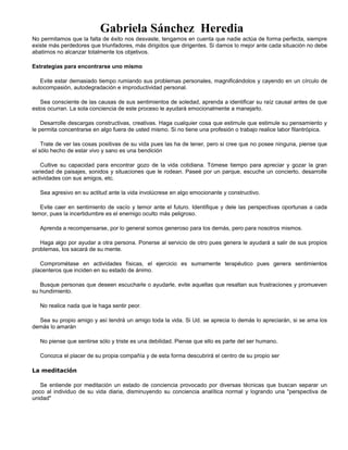 Gabriela Sánchez Heredia
No permitamos que la falta de éxito nos desvaste, tengamos en cuenta que nadie actúa de forma perfecta, siempre
existe más perdedores que triunfadores, más dirigidos que dirigentes. Si damos lo mejor ante cada situación no debe
abatirnos no alcanzar totalmente los objetivos.
Estrategias para encontrarse uno mismo
Evite estar demasiado tiempo rumiando sus problemas personales, magnificándolos y cayendo en un círculo de
autocompasión, autodegradación e improductividad personal.
Sea consciente de las causas de sus sentimientos de soledad, aprenda a identificar su raíz causal antes de que
estos ocurran. La sola conciencia de este proceso le ayudará emocionalmente a manejarlo.
Desarrolle descargas constructivas, creativas. Haga cualquier cosa que estimule que estimule su pensamiento y
le permita concentrarse en algo fuera de usted mismo. Si no tiene una profesión o trabajo realice labor filantrópica.
Trate de ver las cosas positivas de su vida pues las ha de tener, pero si cree que no posee ninguna, piense que
el sólo hecho de estar vivo y sano es una bendición
Cultive su capacidad para encontrar gozo de la vida cotidiana. Tómese tiempo para apreciar y gozar la gran
variedad de paisajes, sonidos y situaciones que le rodean. Paseé por un parque, escuche un concierto, desarrolle
actividades con sus amigos, etc.
Sea agresivo en su actitud ante la vida involúcrese en algo emocionante y constructivo.
Evite caer en sentimiento de vacío y temor ante el futuro. Identifique y dele las perspectivas oportunas a cada
temor, pues la incertidumbre es el enemigo oculto más peligroso.
Aprenda a recompensarse, por lo general somos generoso para los demás, pero para nosotros mismos.
Haga algo por ayudar a otra persona. Ponerse al servicio de otro pues genera le ayudará a salir de sus propios
problemas, los sacará de su mente.
Comprométase en actividades físicas, el ejercicio es sumamente terapéutico pues genera sentimientos
placenteros que inciden en su estado de ánimo.
Busque personas que deseen escucharle o ayudarle, evite aquellas que resaltan sus frustraciones y promueven
su hundimiento.
No realice nada que le haga sentir peor.
Sea su propio amigo y así tendrá un amigo toda la vida. Si Ud. se aprecia lo demás lo apreciarán, si se ama los
demás lo amarán
No piense que sentirse sólo y triste es una debilidad. Piense que ello es parte del ser humano.
Conozca el placer de su propia compañía y de esta forma descubrirá el centro de su propio ser
La meditación
Se entiende por meditación un estado de conciencia provocado por diversas técnicas que buscan separar un
poco al individuo de su vida diaria, disminuyendo su conciencia analítica normal y logrando una "perspectiva de
unidad"
 