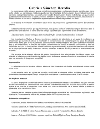 Gabriela Sánchez Heredia
La persona que medita sigue en general procedimientos especiales o realiza determinados ejercicios para lograr
dicho estado. Los ejercicios de meditación pueden ser de varios tipos. En la meditación denominada concentrativa
se intenta restringir la conciencia a una sola fuente invariable de estimulación durante cierto tiempo. Los que meditan
pueden concentrarse mirando un objeto, poniendo atención en algún proceso como la respiración, escucharse a sí
mismo cantando en voz alta, o simplemente repitiendo silenciosamente una palabra o una frase.
En el estado de meditación concentrativa cesan todas las percepciones y pensamientos activos de naturaleza
analítica.
Esta sensación no dura más que algunos minutos, pero aparece como un fenómeno desligado del tiempo para el
participante, quién después se siente renovado y mejor capacitado para experimentar la vida directamente.
¿Qué decir de los efectos fisiológicos de la meditación? ¿De cómo la meditación reduce el strees?
Los investigadores Wallace y Benson, sometieron a estudios de laboratorios a un grupo de meditadores y
encontraron que durante el acto de la meditación el cuerpo humano se caracteriza por una pauta de actividad
ambivalente: alerta, pero al vez muy relajada. Específicamente el ritmo metabólico del cuerpo se torna insólitamente
bajo y, en consecuencia, el consumo de oxigeno, la eliminación de bióxido de carbono y el volumen y ritmo de
respiración reducido. El ritmo cardíaco también disminuye significativamente y la producción de sustancias químicas
en la sangre (lactato de sodio) muestra un marcado descenso, su exceso en sangre se asocia a sentimientos de
angustia.
Por su parte en la actividad eléctrica del cerebro predomina el ritmo alfa indicador de máximo reposo, que
además se relaciona con sentimientos de placidez como si el cuerpo estuviera flotando en un ambiente de mucha
paz, con sensación de descanso y comodidad.
Cómo meditar
Es esencial contar con ambiente tranquilo, exento de ruido proveniente del exterior, se puede usar música suave
como fondo.
En el ambiente físico así logrado se procede a tranquilizar el ambiente interno, la mente debe estar libre
provenientes de otras partes del cuerpo, incluyendo la musculatura. La sesión debe durar de 20 a 30 minutos.
La relajación muscular
Es capaz de propiciar una serie de cambios físicos que contrarrestan el stress. Estos cambios incluyen, como en
el caso de la meditación, disminución del ritmo cardíaco y de la tensión muscular, así como reducción de la presión
arterial y del ritmo de la respiración. Pero sobre todo provoca disminución de la tensión mental y sensación
placentera, tanto mental como física.
Relajarse es una habilidad y como otras habilidades requiere aprenderla, así como disciplina regularidad para
practicarla. Es recomendable realizar dos sesiones diarias de 30 minutos cada una.
Referencias bibliográficas
Chiavenatto, I(1992) Administración de Recursos Humanos. México: Mc Graw-Hill
González Cabanach, R (1998) " Comunicación, estrés y accidentabilidad. Tres factores de actualidad".
Labrador, F. J. (1992) El estrés: Nuevas Técnicas para su control. Temas de Hoy. Madrid. España.
Lazarus y Folkman, (1986) Estrés y procesos cognitivos. Editorial Martínez Roca. Barcelona, España.
 