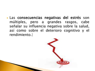  Las consecuencias negativas del estrés son
múltiples, pero a grandes rasgos, cabe
señalar su influencia negativa sobre la salud,
así como sobre el deterioro cognitivo y el
rendimiento.|
 