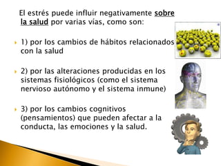 El estrés puede influir negativamente sobre
la salud por varias vías, como son:
 1) por los cambios de hábitos relacionados
con la salud
 2) por las alteraciones producidas en los
sistemas fisiológicos (como el sistema
nervioso autónomo y el sistema inmune)
 3) por los cambios cognitivos
(pensamientos) que pueden afectar a la
conducta, las emociones y la salud.
 