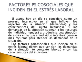 El estrés hoy en día se considera como un
proceso interactivo en el que influyen los
aspectos de la situación (demandas) y las
características del sujeto (recursos). Si las
demandas de la situación superan a los recursos
del individuo, tenderá a producirse una situación
de estrés en la que el individuo intentará generar
más recursos para atender las demandas de la
situación.
Los factores psicosociales que inciden en el
estrés laboral tienen que ver con las demandas
de la situación (o contexto laboral) y con las
características del individuo.
 